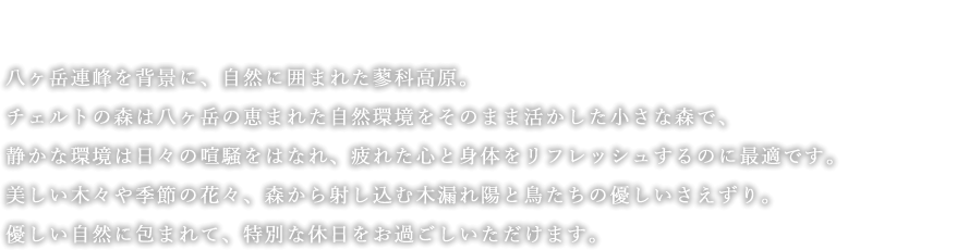 八ヶ岳連峰を背景に、自然に囲まれた蓼科高原。チェルトの森は八ヶ岳の恵まれた自然環境をそのまま活かした小さな森で、静かな環境は日々の喧騒をはなれ、疲れた心と身体をリフレッシュするのに最適です。美しい木々や季節の花々、森から射し込む木漏れ陽と鳥たちの優しいさえずり。優しい自然に包まれて、特別な休日をお過ごしいただけます。